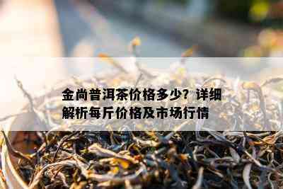 金尚普洱茶价格多少？详细解析每斤价格及市场行情