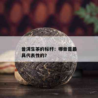 普洱生茶的标杆：哪些是更具代表性的？