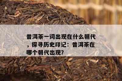 普洱茶一词出现在什么朝代，探寻历史印记：普洱茶在哪个朝代出现？