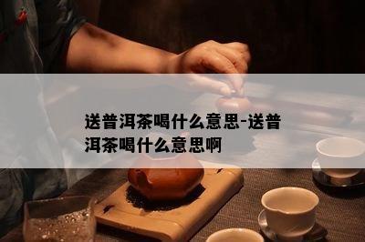 送普洱茶喝什么意思-送普洱茶喝什么意思啊