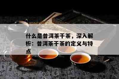 什么是普洱茶干茶，深入解析：普洱茶干茶的定义与特点