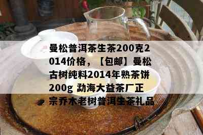 曼松普洱茶生茶200克2014价格，【包邮】曼松古树纯料2014年熟茶饼200g 勐海大益茶厂正宗乔木老树普洱生茶礼品