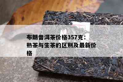 布朗普洱茶价格357克：熟茶与生茶的区别及最新价格