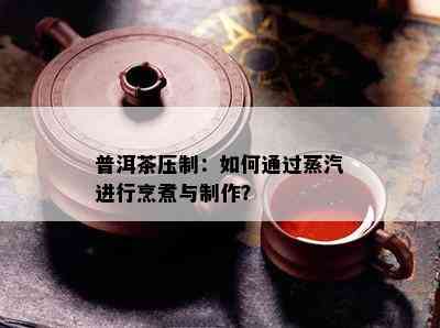 普洱茶压制：如何通过蒸汽进行烹煮与制作？