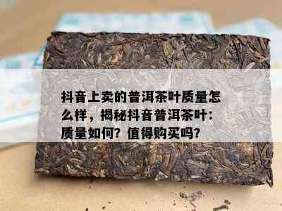 抖音上卖的普洱茶叶品质怎么样，揭秘抖音普洱茶叶：品质怎样？值得购买吗？