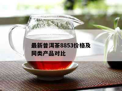 最新普洱茶8853价格及同类产品对比