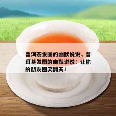 普洱茶发圈的幽默说说，普洱茶发圈的幽默说说：让你的朋友圈笑翻天！