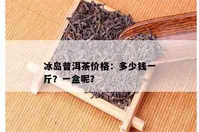 冰岛普洱茶价格：多少钱一斤？一盒呢？