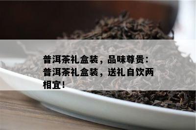 普洱茶礼盒装，品味尊贵：普洱茶礼盒装，送礼自饮两相宜！