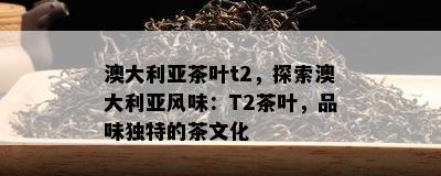 澳大利亚茶叶t2，探索澳大利亚风味：T2茶叶，品味特别的茶文化