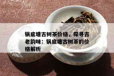 锅底塘古树茶价格，探寻古老韵味：锅底塘古树茶的价格解析