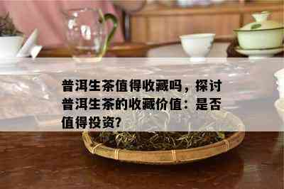 普洱生茶值得收藏吗，探讨普洱生茶的收藏价值：是不是值得投资？