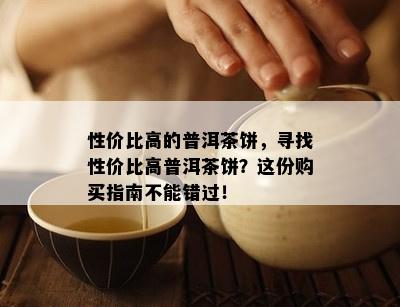 性价比高的普洱茶饼，寻找性价比高普洱茶饼？这份购买指南不能错过！