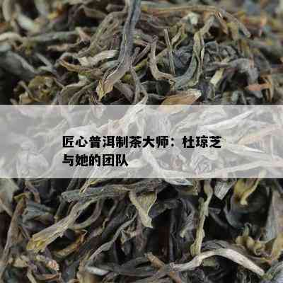 匠心普洱制茶大师：杜琼芝与她的团队