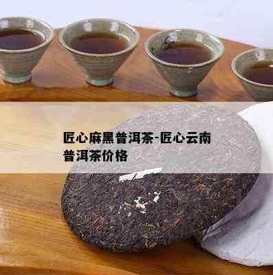 匠心麻黑普洱茶-匠心云南普洱茶价格