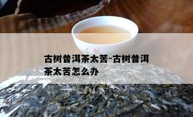 古树普洱茶太苦-古树普洱茶太苦怎么办