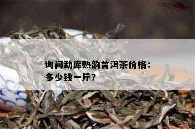 询问勐库熟韵普洱茶价格：多少钱一斤？