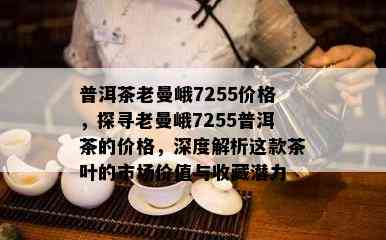 普洱茶老曼峨7255价格，探寻老曼峨7255普洱茶的价格，深度解析这款茶叶的市场价值与收藏潜力