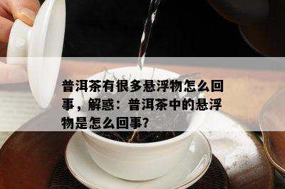 普洱茶有很多悬浮物怎么回事，解惑：普洱茶中的悬浮物是怎么回事？