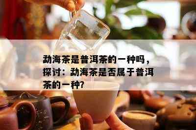 勐海茶是普洱茶的一种吗，探讨：勐海茶是不是属于普洱茶的一种？