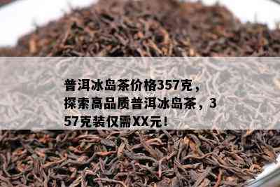 普洱冰岛茶价格357克，探索高品质普洱冰岛茶，357克装仅需XX元！