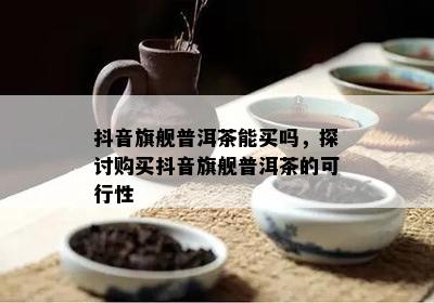 抖音旗舰普洱茶能买吗，探讨购买抖音旗舰普洱茶的可行性