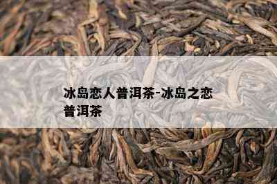 冰岛恋人普洱茶-冰岛之恋普洱茶