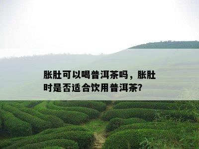 胀肚可以喝普洱茶吗，胀肚时是不是适合饮用普洱茶？