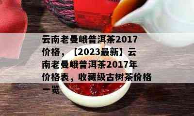 云南老曼峨普洱茶2017价格，【2023最新】云南老曼峨普洱茶2017年价格表，收藏级古树茶价格一览