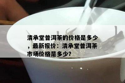 清承堂普洱茶的价格是多少，最新报价：清承堂普洱茶市场价格是多少？