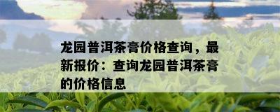 龙园普洱茶膏价格查询，最新报价：查询龙园普洱茶膏的价格信息