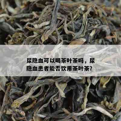 尿隐血可以喝茶叶茶吗，尿隐血患者能否饮用茶叶茶？