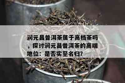 润元昌普洱茶属于高档茶吗，探讨润元昌普洱茶的高端地位：是否实至名归？