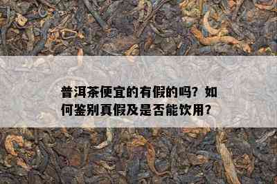 普洱茶便宜的有假的吗？怎样鉴别真假及是不是能饮用？