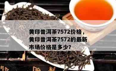 黄印普洱茶7572价格，黄印普洱茶7572的最新市场价格是多少？