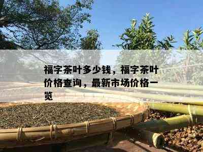 福字茶叶多少钱，福字茶叶价格查询，最新市场价格一览