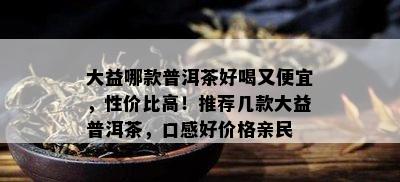 大益哪款普洱茶好喝又便宜，性价比高！推荐几款大益普洱茶，口感好价格亲民