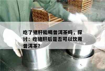 吃了猪肝能喝普洱茶吗，探讨：吃猪肝后是不是可以饮用普洱茶？