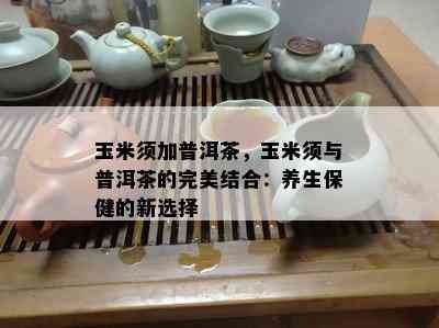 玉米须加普洱茶，玉米须与普洱茶的完美结合：养生保健的新选择