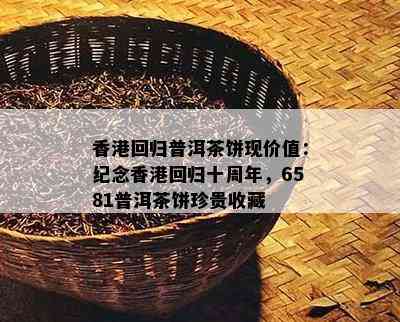 回归普洱茶饼现价值：纪念回归十周年，6581普洱茶饼珍贵收藏