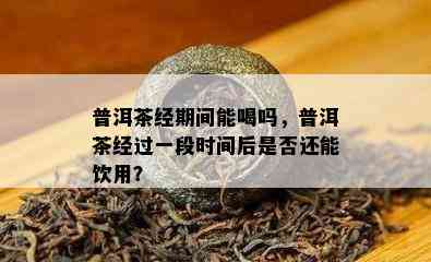 普洱茶经期间能喝吗，普洱茶经过一段时间后是否还能饮用？