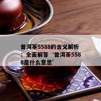 普洱茶5588的含义解析：全面解答‘普洱茶5588是什么意思’