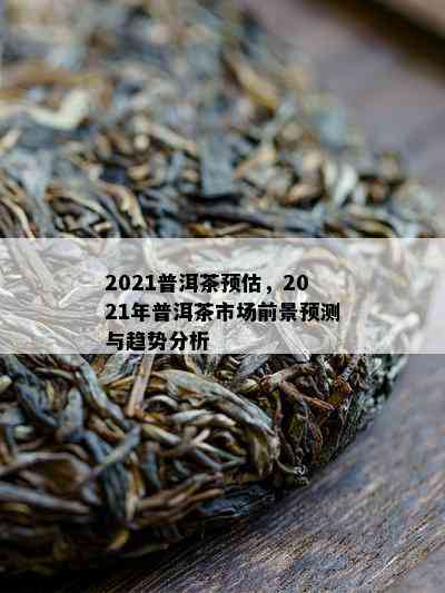 2021普洱茶预估，2021年普洱茶市场前景预测与趋势分析