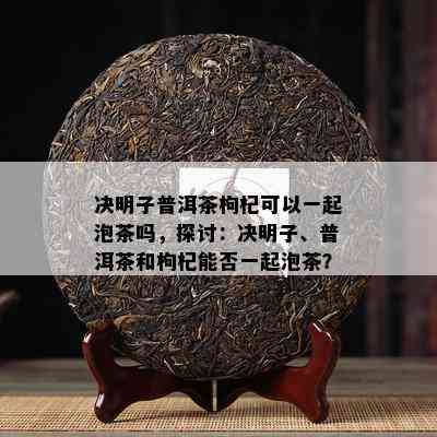 决明子普洱茶枸杞可以一起泡茶吗，探讨：决明子、普洱茶和枸杞能否一起泡茶？