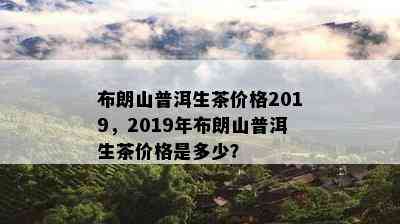 布朗山普洱生茶价格2019，2019年布朗山普洱生茶价格是多少？