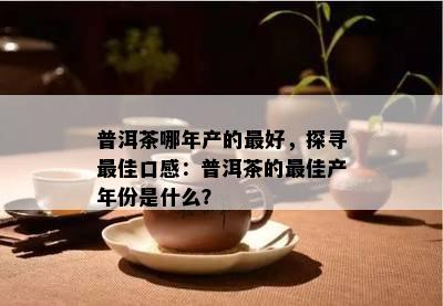 普洱茶哪年产的更好，探寻更佳口感：普洱茶的更佳产年份是什么？