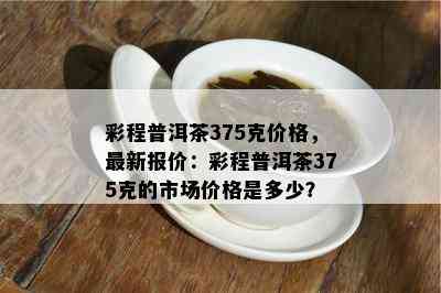 彩程普洱茶375克价格，最新报价：彩程普洱茶375克的市场价格是多少？