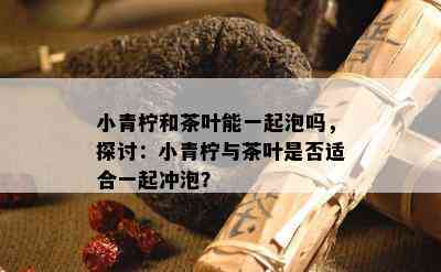 小青柠和茶叶能一起泡吗，探讨：小青柠与茶叶是否适合一起冲泡？