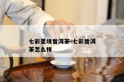 七彩圣境普洱茶-七彩普洱茶怎么样