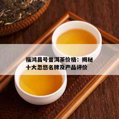 福鸿昌号普洱茶价格：揭秘十大忽悠名牌及产品评价